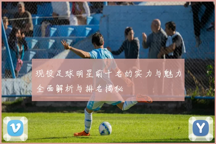 现役足球明星前十名的实力与魅力全面解析与排名揭秘