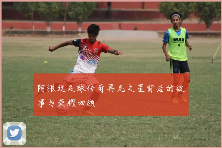 阿根廷足球传奇再见之星背后的故事与荣耀回顾