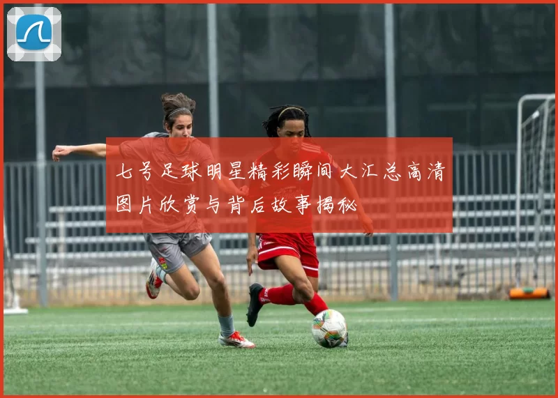 七号足球明星精彩瞬间大汇总高清图片欣赏与背后故事揭秘