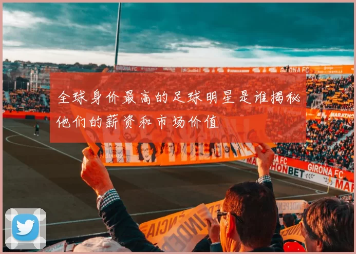 全球身价最高的足球明星是谁揭秘他们的薪资和市场价值