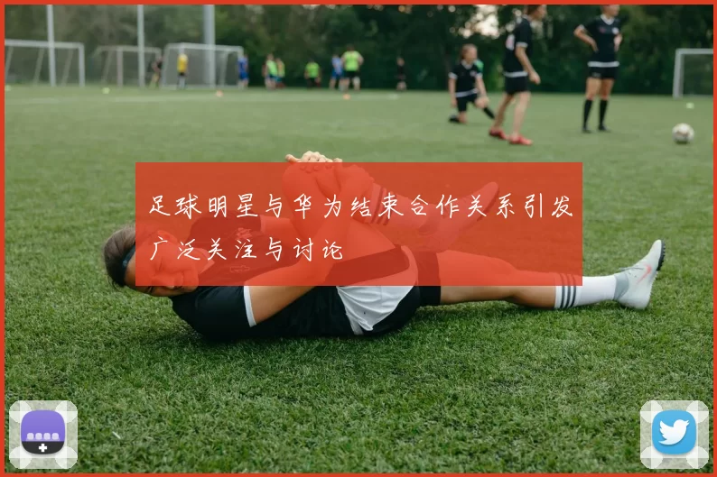足球明星与华为结束合作关系引发广泛关注与讨论