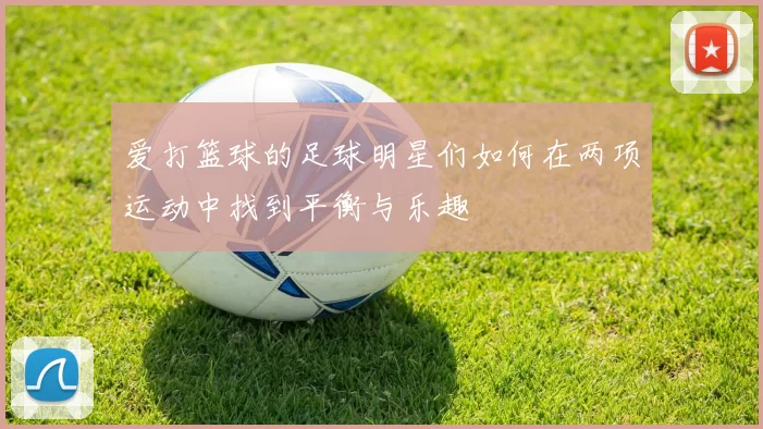 爱打篮球的足球明星们如何在两项运动中找到平衡与乐趣