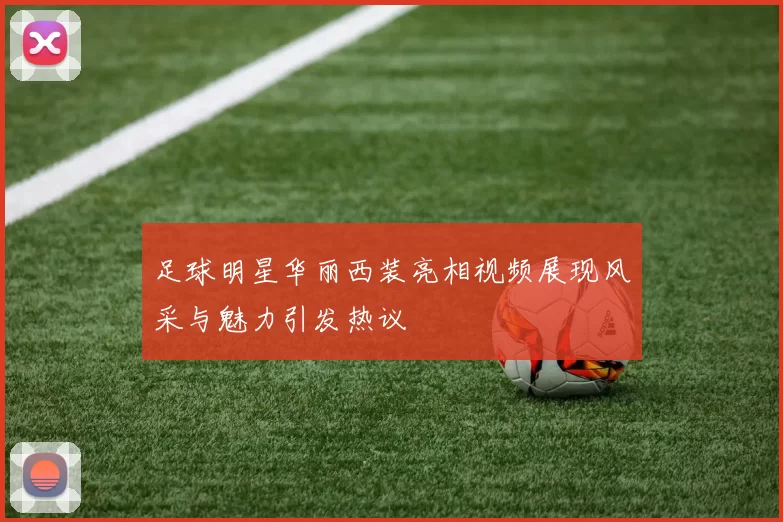 足球明星华丽西装亮相视频展现风采与魅力引发热议