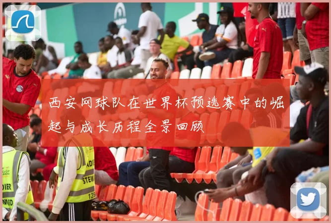西安网球队在世界杯预选赛中的崛起与成长历程全景回顾