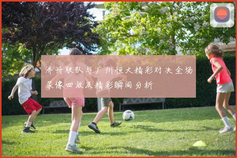 济卅联队与广州恒大精彩对决全场录像回放及精彩瞬间分析