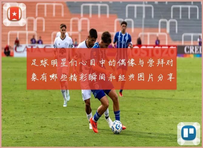 足球明星们心目中的偶像与崇拜对象有哪些精彩瞬间和经典图片分享