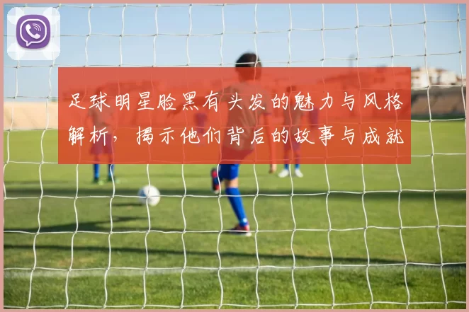 足球明星脸黑有头发的魅力与风格解析，揭示他们背后的故事与成就