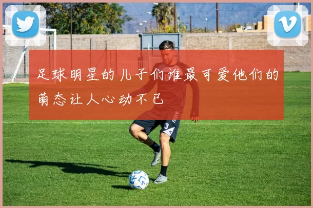 足球明星的儿子们谁最可爱他们的萌态让人心动不已