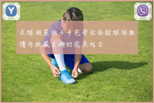 足球明星抽卡卡包带你体验球场激情与收藏乐趣的完美结合