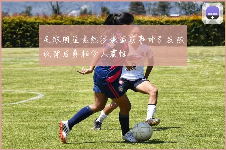足球明星竟然涉嫌盗窃事件引发热议背后真相令人震惊