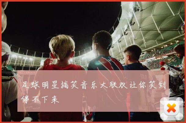 足球明星搞笑音乐大联欢让你笑到停不下来