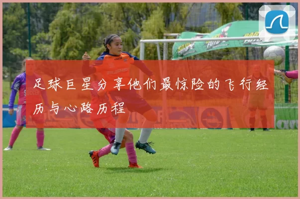 足球巨星分享他们最惊险的飞行经历与心路历程
