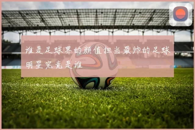 谁是足球界的颜值担当最帅的足球明星究竟是谁