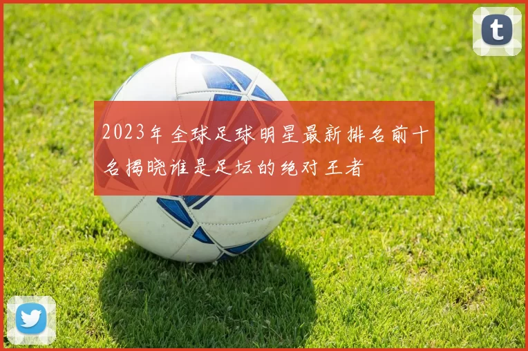 2023年全球足球明星最新排名前十名揭晓谁是足坛的绝对王者