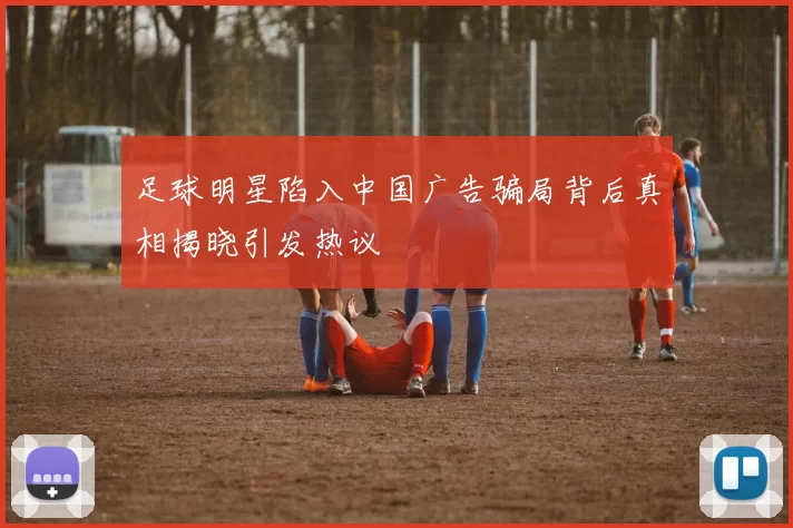 足球明星陷入中国广告骗局背后真相揭晓引发热议