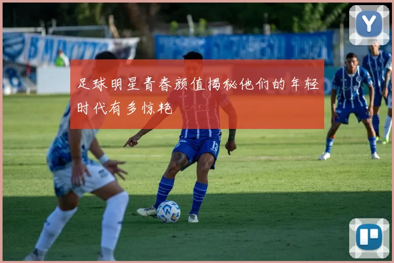 足球明星青春颜值揭秘他们的年轻时代有多惊艳