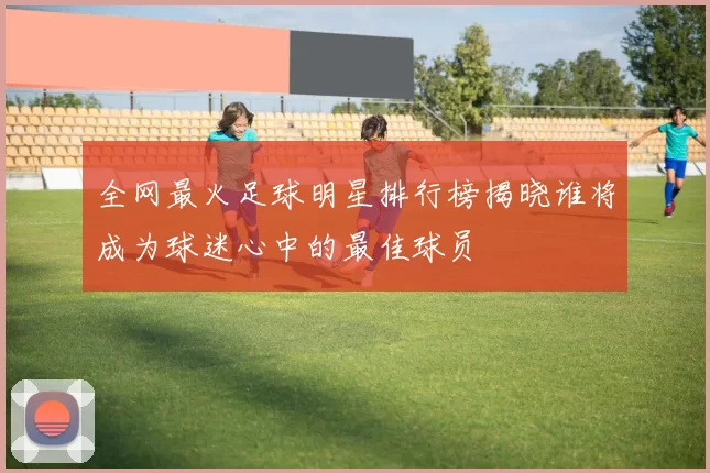 全网最火足球明星排行榜揭晓谁将成为球迷心中的最佳球员