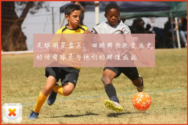 足球明星盘点：回顾那些改变历史的传奇球员与他们的辉煌成就
