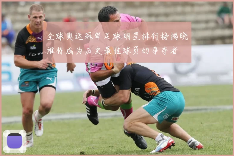 全球奥运冠军足球明星排行榜揭晓谁将成为历史最佳球员的争夺者