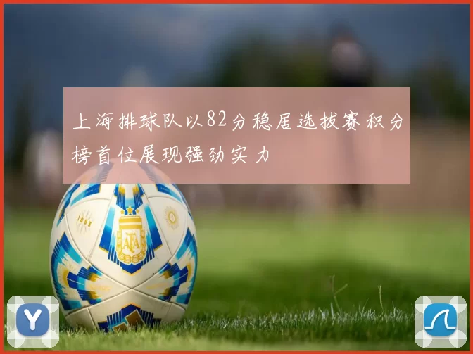 上海排球队以82分稳居选拔赛积分榜首位展现强劲实力