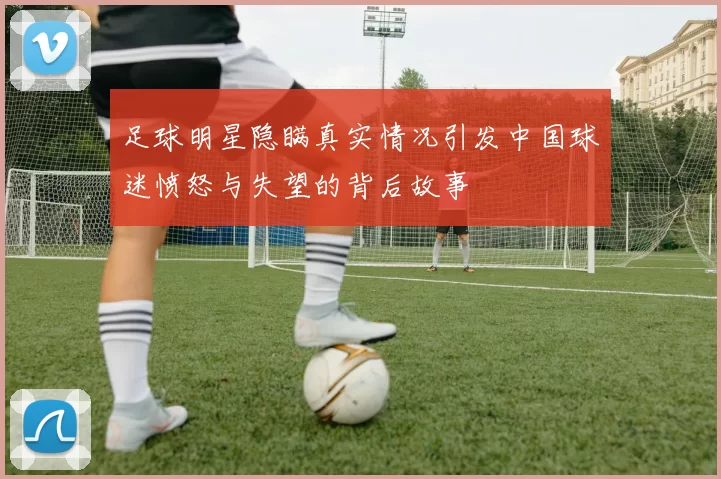 足球明星隐瞒真实情况引发中国球迷愤怒与失望的背后故事