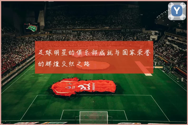 足球明星的俱乐部成就与国家荣誉的辉煌交织之路