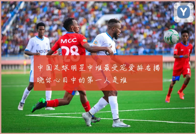 中国足球明星中谁最受宠爱排名揭晓你心目中的第一人是谁