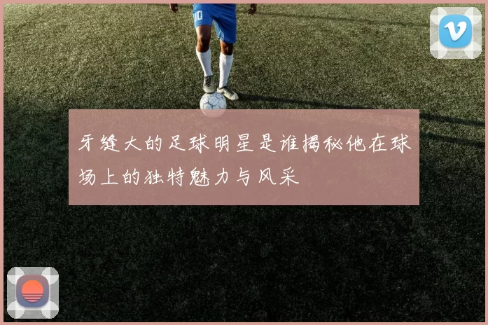 牙缝大的足球明星是谁揭秘他在球场上的独特魅力与风采