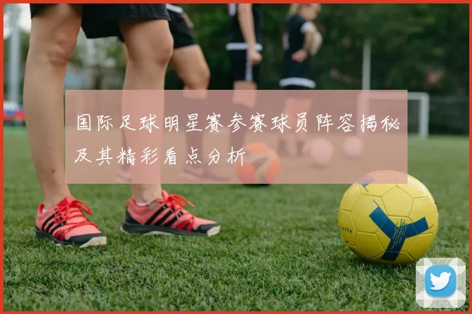 国际足球明星赛参赛球员阵容揭秘及其精彩看点分析