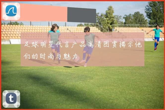 足球明星代言产品高清图赏揭示他们的时尚与魅力