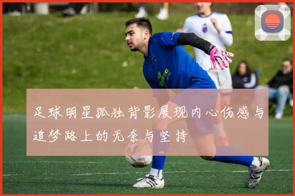 足球明星孤独背影展现内心伤感与追梦路上的无奈与坚持