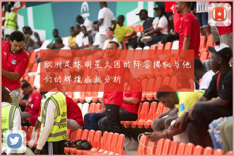 欧洲足球明星天团的阵容揭秘与他们的辉煌成就分析