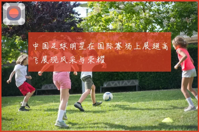 中国足球明星在国际赛场上展翅高飞展现风采与荣耀
