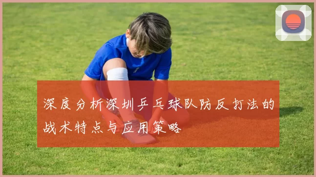 深度分析深圳乒乓球队防反打法的战术特点与应用策略