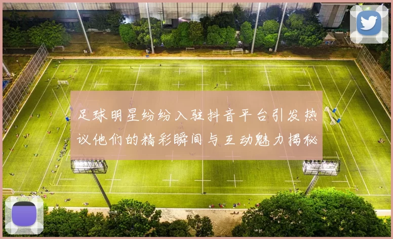 足球明星纷纷入驻抖音平台引发热议他们的精彩瞬间与互动魅力揭秘