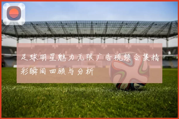 足球明星魅力无限广告视频合集精彩瞬间回顾与分析