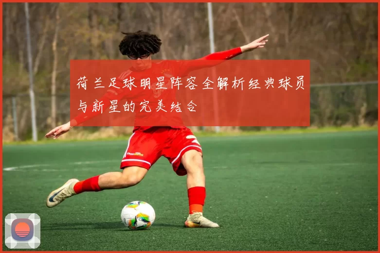 荷兰足球明星阵容全解析经典球员与新星的完美结合