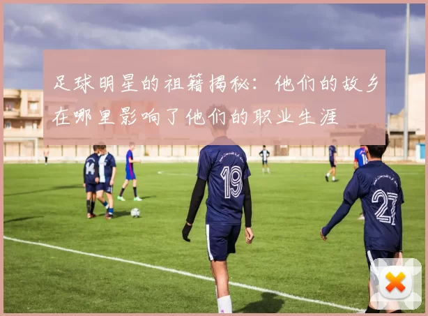 足球明星的祖籍揭秘：他们的故乡在哪里影响了他们的职业生涯