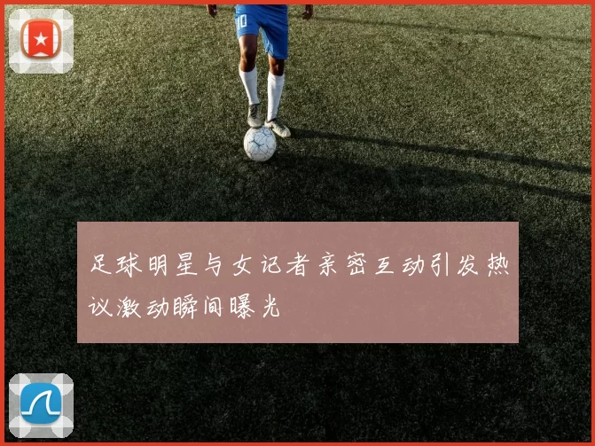 足球明星与女记者亲密互动引发热议激动瞬间曝光