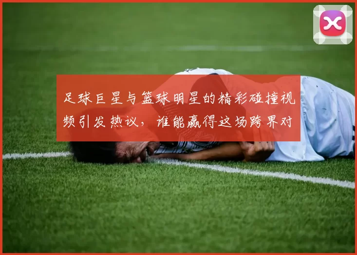 足球巨星与篮球明星的精彩碰撞视频引发热议，谁能赢得这场跨界对决